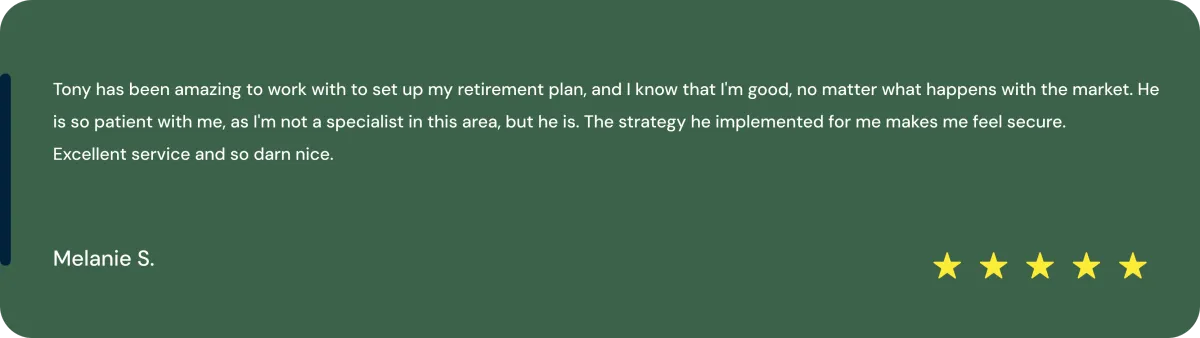 tmpfprwrym1 Tony has been amazing to work with to set up my retirement plan, and I know that I’m good no matter what happens with the market. He is so patient with me, as I’m not a specialist in this area—but he is. The strategy he implemented for me makes me feel secure. Excellent service and so darn nice. Melanie S.
