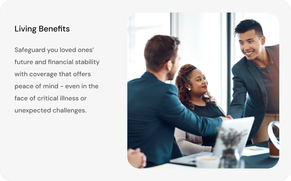 Living Benefits - Safeguard your loved ones' future and financial stability with coverage that offers peace of mind - even in the face of critical illness or unexpected challenges.