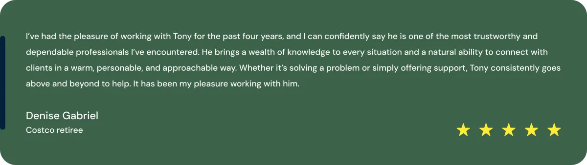 tmpm51tu2du ’ve had the pleasure of working with Tony for the past four years, and I can confidently say he is one of the most trustworthy and dependable professionals I’ve encountered. He brings a wealth of knowledge to every situation and a natural ability to connect with clients in a warm, personable, and approachable way. Whether it’s solving a problem or simply offering support, Tony consistently goes above and beyond to help. It has been my pleasure working with him., Denise Gabriel Costco retiree