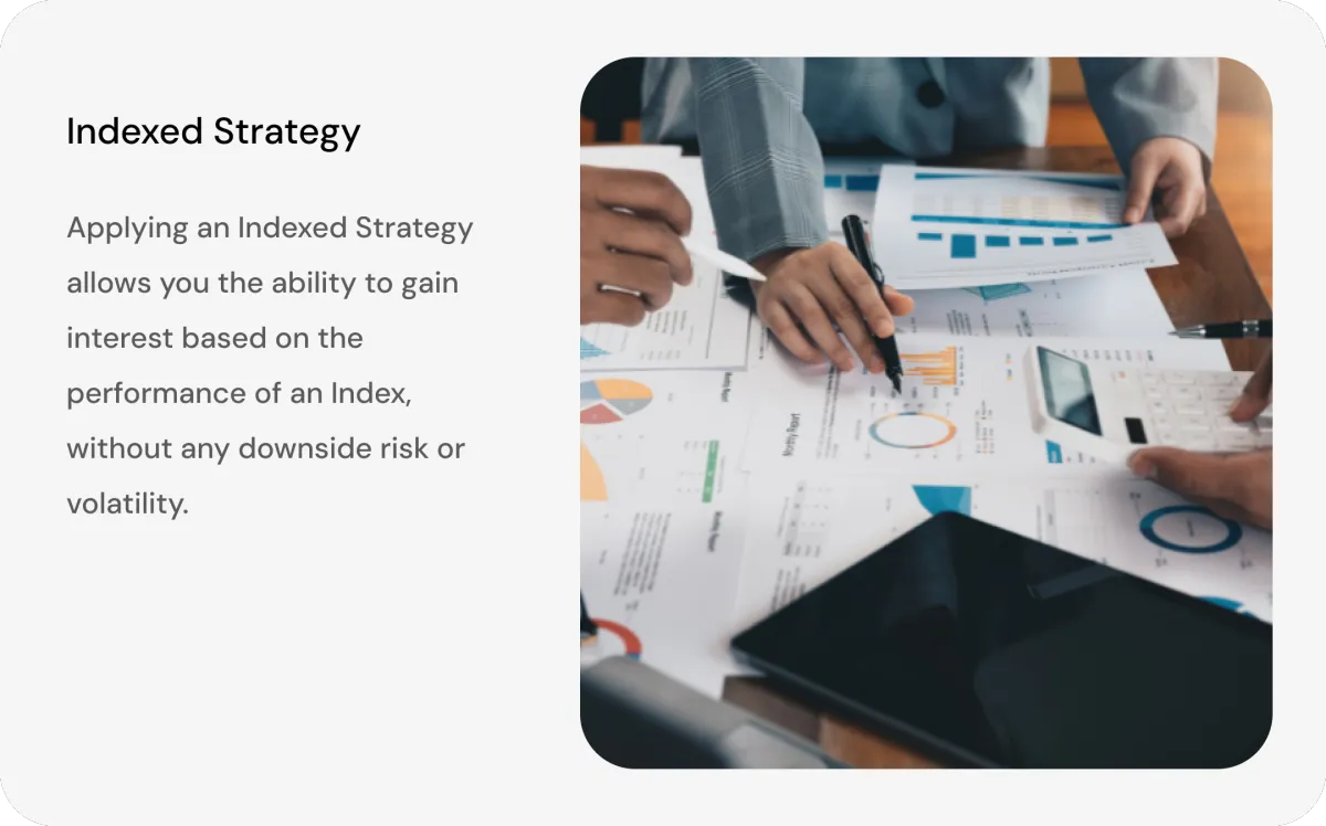 Indexed Strategy - Applying an indexed Strategy allows you the ability to gain interest based on the performance of an index, without any downside risk or volatility.